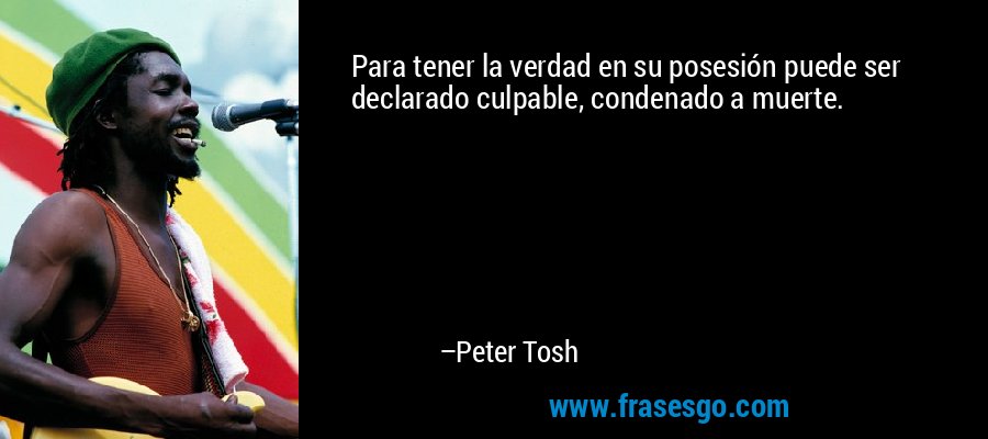 Para tener la verdad en su posesión puede ser declarado culpable, condenado a muerte. – Peter Tosh