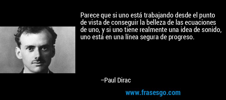Parece que si uno está trabajando desde el punto de vista de conseguir la belleza de las ecuaciones de uno, y si uno tiene realmente una idea de sonido, uno está en una línea segura de progreso. – Paul Dirac