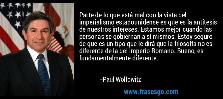 Parte de lo que está mal con la vista del imperialismo estadounidense es que es la antítesis de nuestros intereses. Estamos mejor cuando las personas se gobiernan a sí mismos. Estoy seguro de que es un tipo que le dirá que la filosofía no es diferente de la del Imperio Romano. Bueno, es fundamentalmente diferente. – Paul Wolfowitz