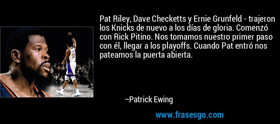Pat Riley, Dave Checketts y Ernie Grunfeld - trajeron los Knicks de nuevo a los días de gloria. Comenzó con Rick Pitino. Nos tomamos nuestro primer paso con él, llegar a los playoffs. Cuando Pat entró nos pateamos la puerta abierta. – Patrick Ewing