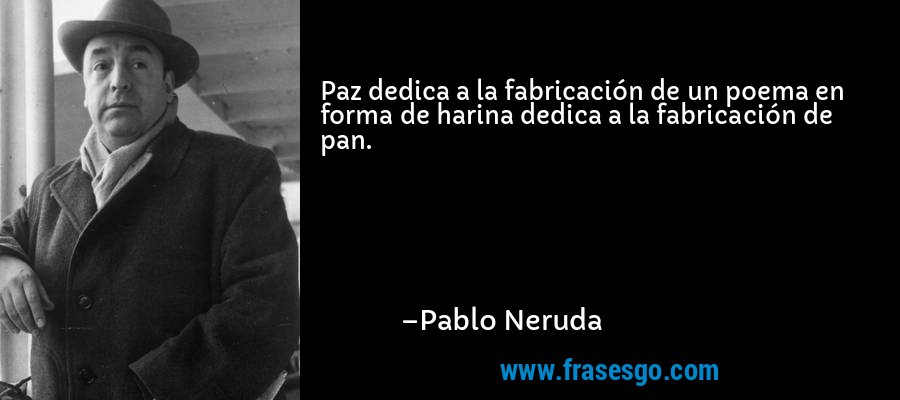 Paz dedica a la fabricación de un poema en forma de harina dedica a la fabricación de pan. – Pablo Neruda