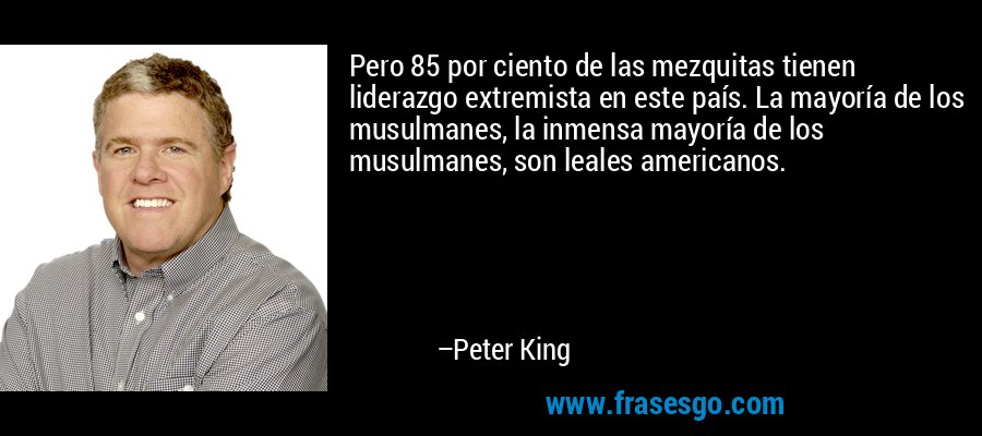 Pero 85 por ciento de las mezquitas tienen liderazgo extremista en este país. La mayoría de los musulmanes, la inmensa mayoría de los musulmanes, son leales americanos. – Peter King