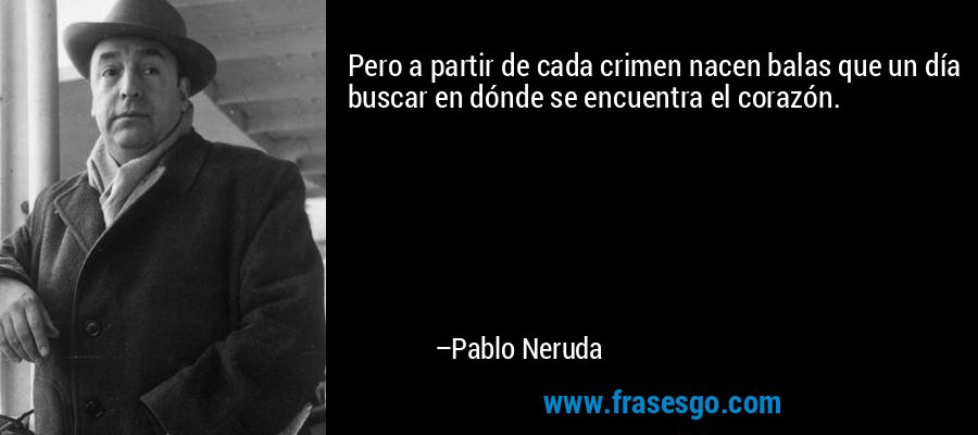 Pero a partir de cada crimen nacen balas que un día buscar en dónde se encuentra el corazón. – Pablo Neruda