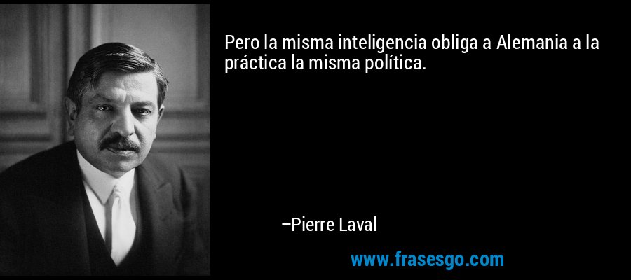 Pero la misma inteligencia obliga a Alemania a la práctica la misma política. – Pierre Laval