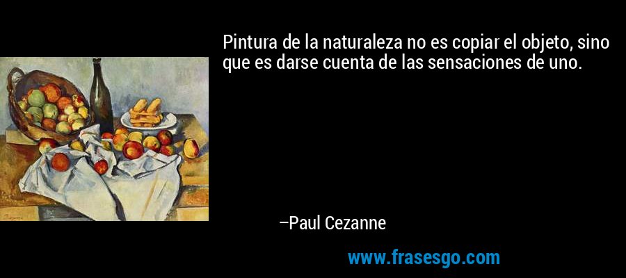 Pintura de la naturaleza no es copiar el objeto, sino que es darse cuenta de las sensaciones de uno. – Paul Cezanne