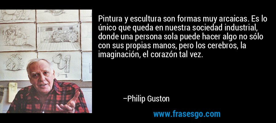 Pintura y escultura son formas muy arcaicas. Es lo único que queda en nuestra sociedad industrial, donde una persona sola puede hacer algo no sólo con sus propias manos, pero los cerebros, la imaginación, el corazón tal vez. – Philip Guston