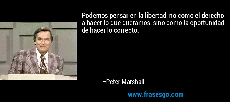 Podemos pensar en la libertad, no como el derecho a hacer lo que queramos, sino como la oportunidad de hacer lo correcto. – Peter Marshall