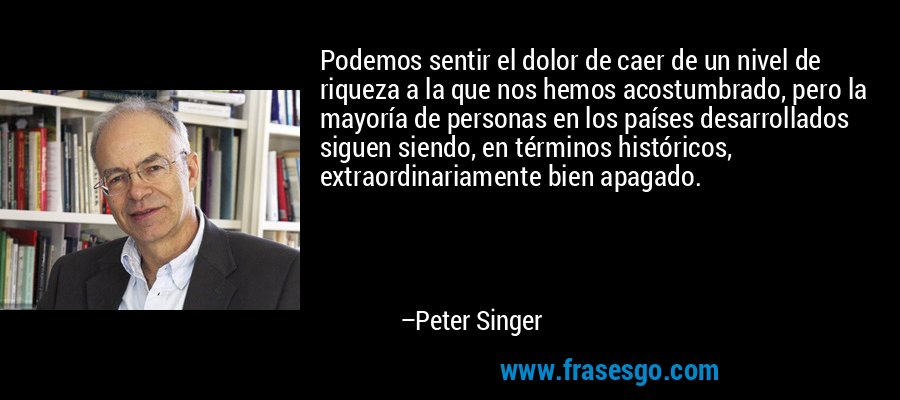 Podemos sentir el dolor de caer de un nivel de riqueza a la que nos hemos acostumbrado, pero la mayoría de personas en los países desarrollados siguen siendo, en términos históricos, extraordinariamente bien apagado. – Peter Singer