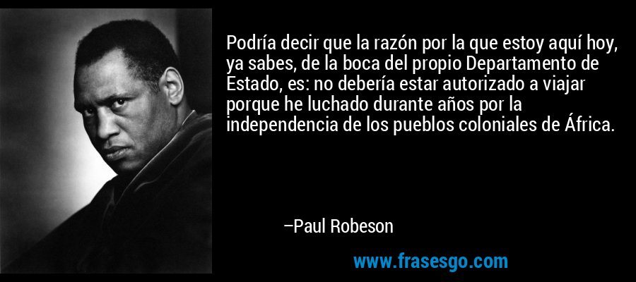 Podría decir que la razón por la que estoy aquí hoy, ya sabes, de la boca del propio Departamento de Estado, es: no debería estar autorizado a viajar porque he luchado durante años por la independencia de los pueblos coloniales de África. – Paul Robeson