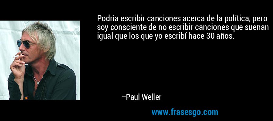 Podría escribir canciones acerca de la política, pero soy consciente de no escribir canciones que suenan igual que los que yo escribí hace 30 años. – Paul Weller
