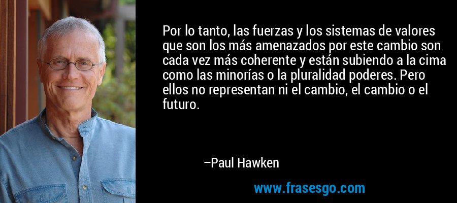 Por lo tanto, las fuerzas y los sistemas de valores que son los más amenazados por este cambio son cada vez más coherente y están subiendo a la cima como las minorías o la pluralidad poderes. Pero ellos no representan ni el cambio, el cambio o el futuro. – Paul Hawken