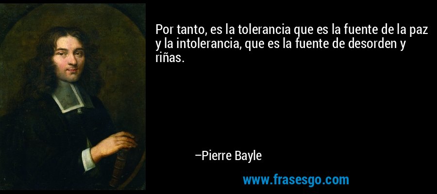 Por tanto, es la tolerancia que es la fuente de la paz y la intolerancia, que es la fuente de desorden y riñas. – Pierre Bayle