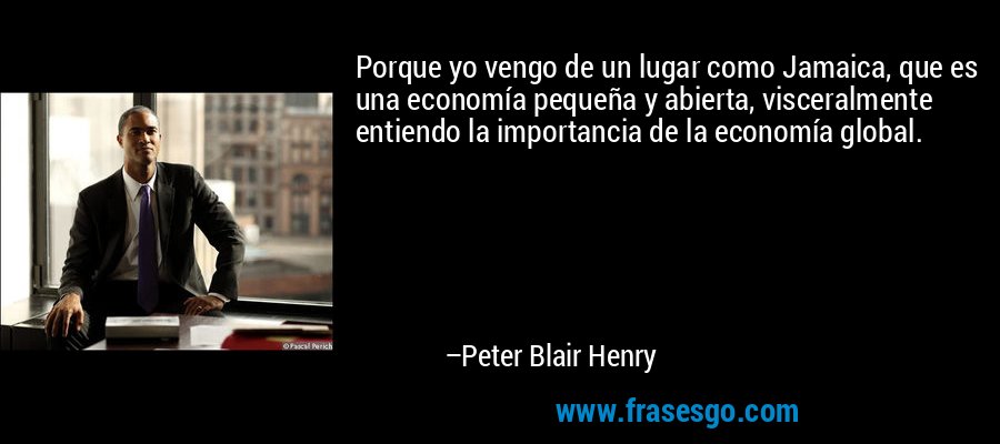 Porque yo vengo de un lugar como Jamaica, que es una economía pequeña y abierta, visceralmente entiendo la importancia de la economía global. – Peter Blair Henry