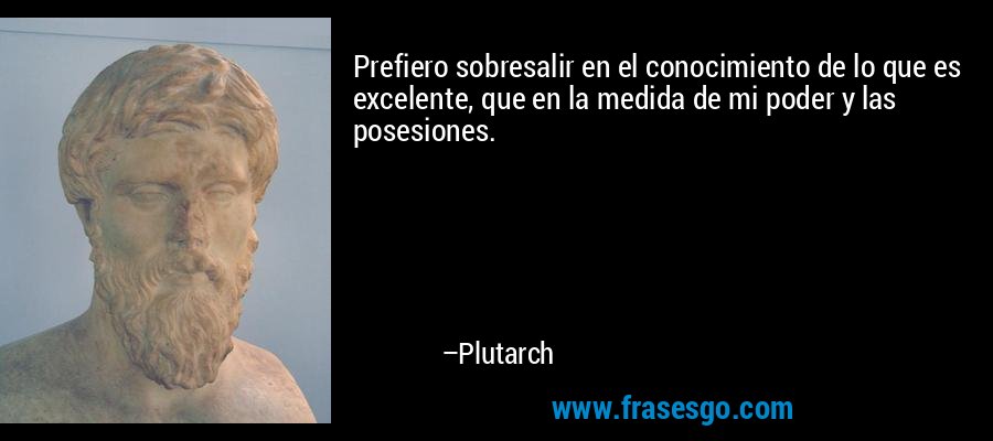 Prefiero sobresalir en el conocimiento de lo que es excelente, que en la medida de mi poder y las posesiones. – Plutarch