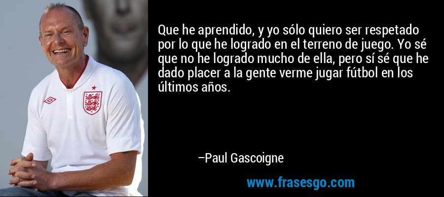 Que he aprendido, y yo sólo quiero ser respetado por lo que he logrado en el terreno de juego. Yo sé que no he logrado mucho de ella, pero sí sé que he dado placer a la gente verme jugar fútbol en los últimos años. – Paul Gascoigne