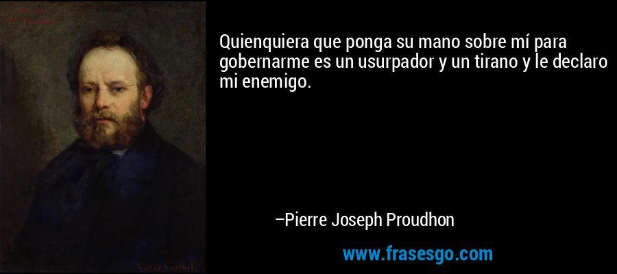 Quienquiera que ponga su mano sobre mí para gobernarme es un usurpador y un tirano y le declaro mi enemigo. – Pierre Joseph Proudhon