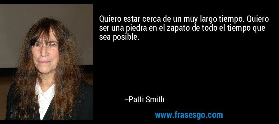 Quiero estar cerca de un muy largo tiempo. Quiero ser una piedra en el zapato de todo el tiempo que sea posible. – Patti Smith