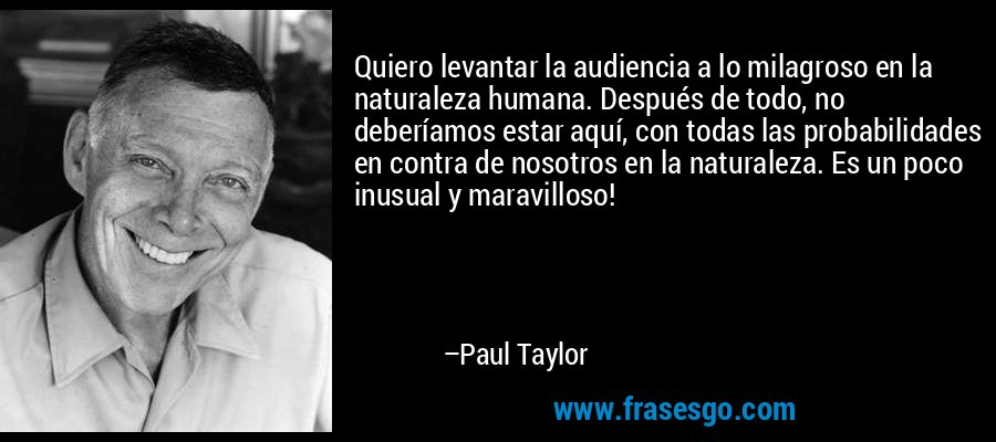 Quiero levantar la audiencia a lo milagroso en la naturaleza humana. Después de todo, no deberíamos estar aquí, con todas las probabilidades en contra de nosotros en la naturaleza. Es un poco inusual y maravilloso! – Paul Taylor