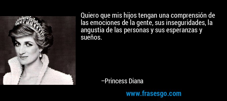 Quiero que mis hijos tengan una comprensión de las emociones de la gente, sus inseguridades, la angustia de las personas y sus esperanzas y sueños. – Princess Diana