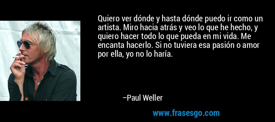 Quiero ver dónde y hasta dónde puedo ir como un artista. Miro hacia atrás y veo lo que he hecho, y quiero hacer todo lo que pueda en mi vida. Me encanta hacerlo. Si no tuviera esa pasión o amor por ella, yo no lo haría. – Paul Weller