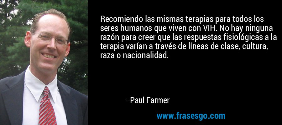Recomiendo las mismas terapias para todos los seres humanos que viven con VIH. No hay ninguna razón para creer que las respuestas fisiológicas a la terapia varían a través de líneas de clase, cultura, raza o nacionalidad. – Paul Farmer