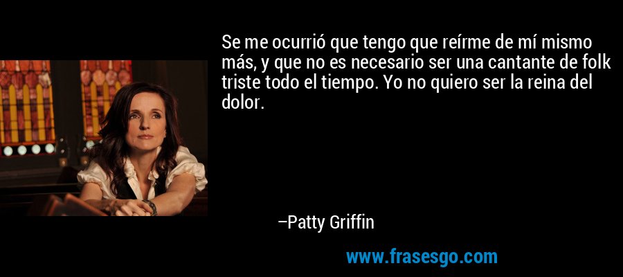Se me ocurrió que tengo que reírme de mí mismo más, y que no es necesario ser una cantante de folk triste todo el tiempo. Yo no quiero ser la reina del dolor. – Patty Griffin