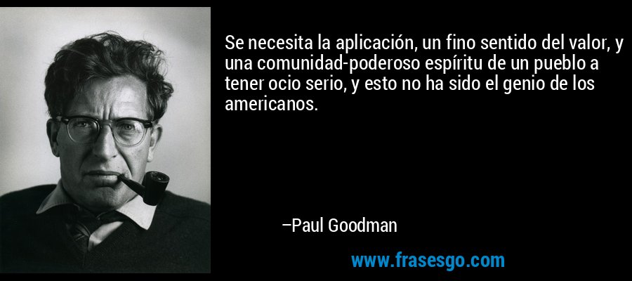 Se necesita la aplicación, un fino sentido del valor, y una comunidad-poderoso espíritu de un pueblo a tener ocio serio, y esto no ha sido el genio de los americanos. – Paul Goodman