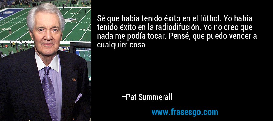 Sé que había tenido éxito en el fútbol. Yo había tenido éxito en la radiodifusión. Yo no creo que nada me podía tocar. Pensé, que puedo vencer a cualquier cosa. – Pat Summerall