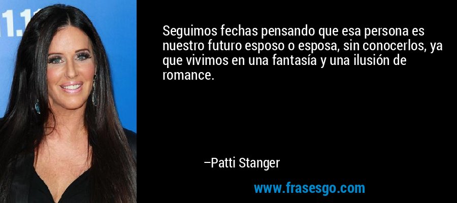 Seguimos fechas pensando que esa persona es nuestro futuro esposo o esposa, sin conocerlos, ya que vivimos en una fantasía y una ilusión de romance. – Patti Stanger