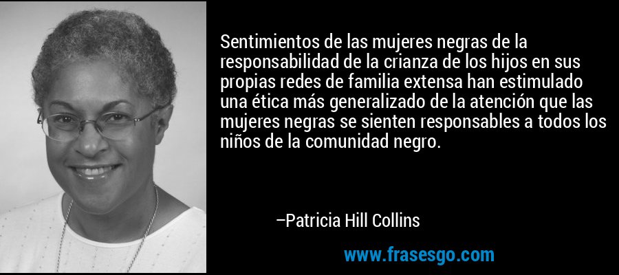 Sentimientos de las mujeres negras de la responsabilidad de la crianza de los hijos en sus propias redes de familia extensa han estimulado una ética más generalizado de la atención que las mujeres negras se sienten responsables a todos los niños de la comunidad negro. – Patricia Hill Collins