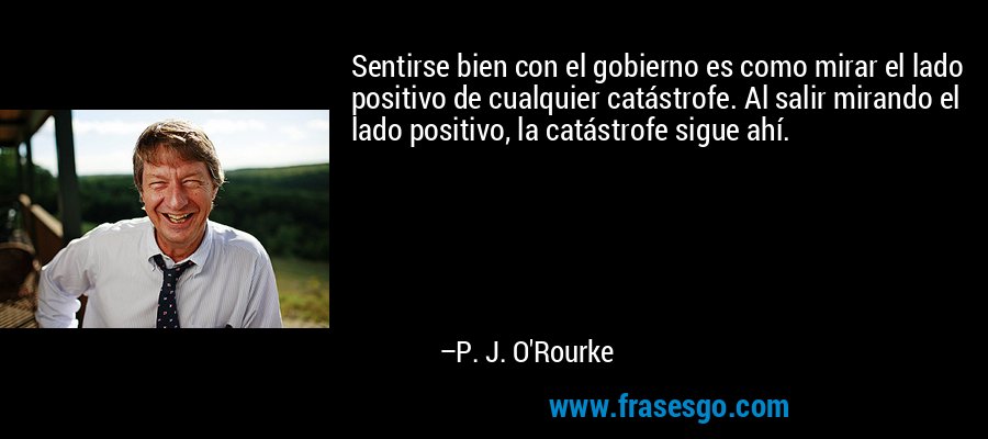 Sentirse bien con el gobierno es como mirar el lado positivo de cualquier catástrofe. Al salir mirando el lado positivo, la catástrofe sigue ahí. – P. J. O'Rourke