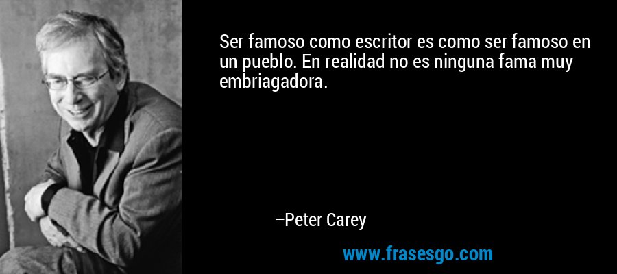 Ser famoso como escritor es como ser famoso en un pueblo. En realidad no es ninguna fama muy embriagadora. – Peter Carey