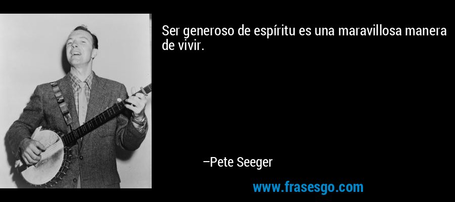 Ser generoso de espíritu es una maravillosa manera de vivir. – Pete Seeger