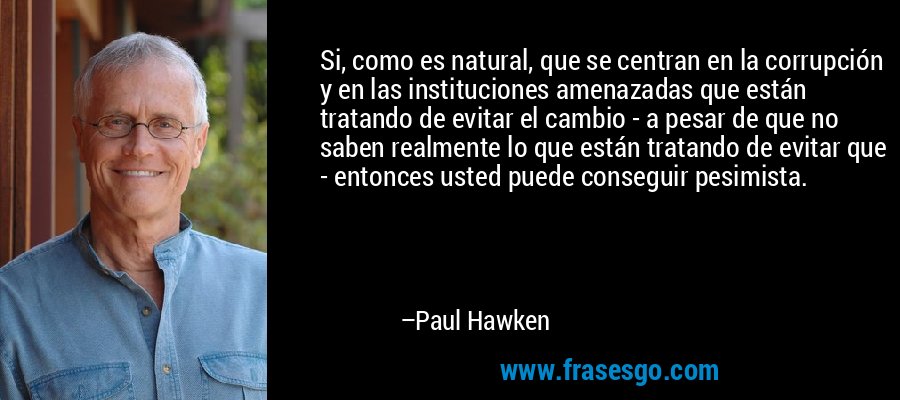 Si, como es natural, que se centran en la corrupción y en las instituciones amenazadas que están tratando de evitar el cambio - a pesar de que no saben realmente lo que están tratando de evitar que - entonces usted puede conseguir pesimista. – Paul Hawken