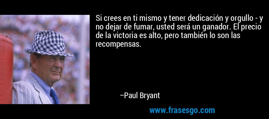 Si crees en ti mismo y tener dedicación y orgullo - y no dejar de fumar, usted será un ganador. El precio de la victoria es alto, pero también lo son las recompensas. – Paul Bryant