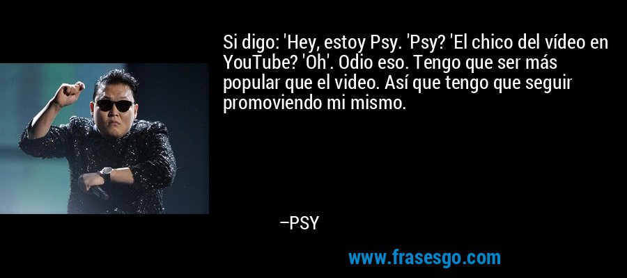 Si digo: 'Hey, estoy Psy. 'Psy? 'El chico del vídeo en YouTube? 'Oh'. Odio eso. Tengo que ser más popular que el video. Así que tengo que seguir promoviendo mi mismo. – PSY
