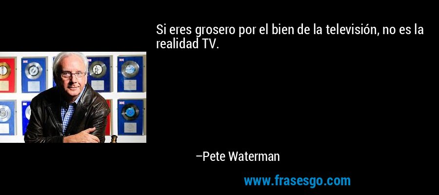 Si eres grosero por el bien de la televisión, no es la realidad TV. – Pete Waterman