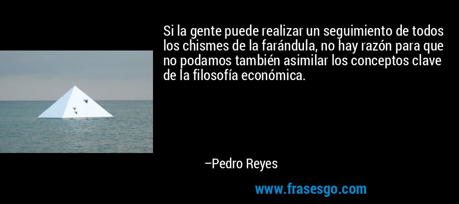 Si la gente puede realizar un seguimiento de todos los chismes de la farándula, no hay razón para que no podamos también asimilar los conceptos clave de la filosofía económica. – Pedro Reyes