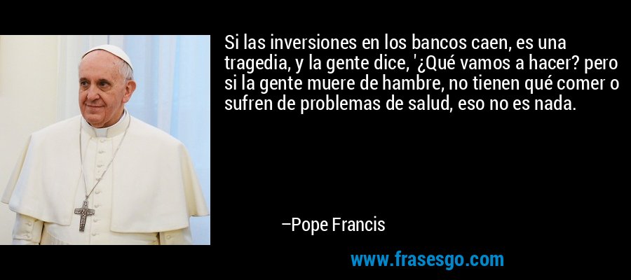Si las inversiones en los bancos caen, es una tragedia, y la gente dice, '¿Qué vamos a hacer? pero si la gente muere de hambre, no tienen qué comer o sufren de problemas de salud, eso no es nada. – Pope Francis