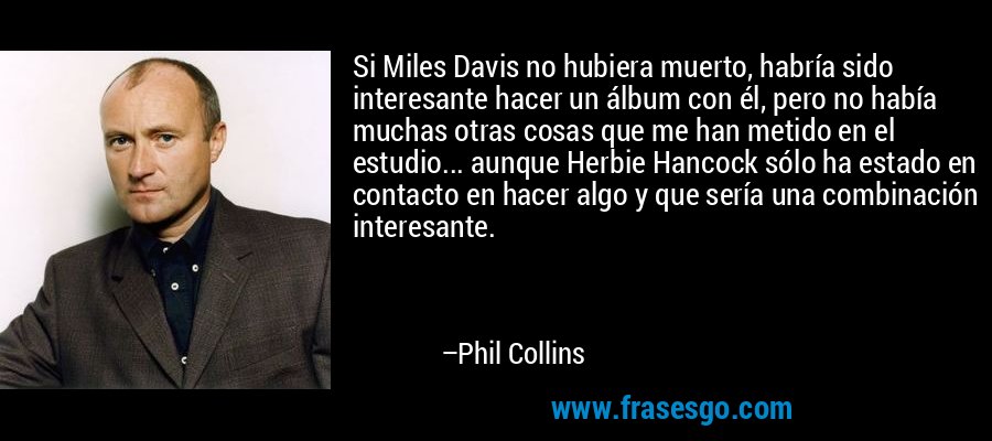 Si Miles Davis no hubiera muerto, habría sido interesante hacer un álbum con él, pero no había muchas otras cosas que me han metido en el estudio... aunque Herbie Hancock sólo ha estado en contacto en hacer algo y que sería una combinación interesante. – Phil Collins