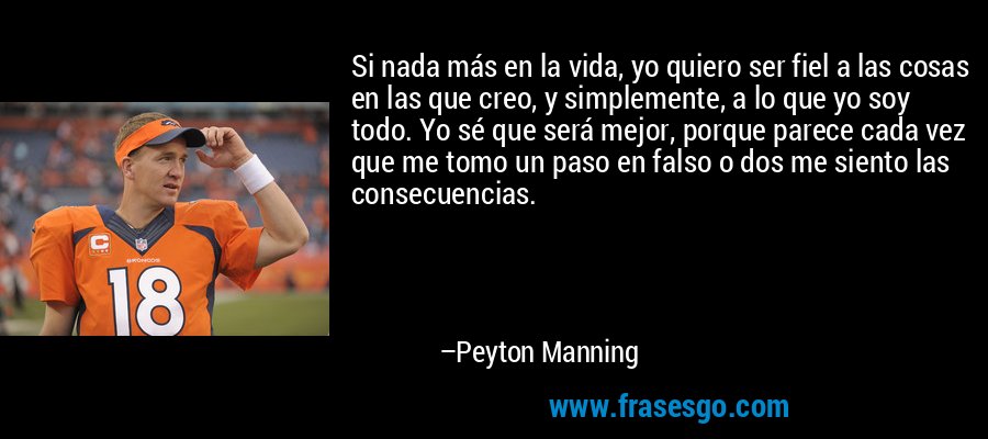Si nada más en la vida, yo quiero ser fiel a las cosas en las que creo, y simplemente, a lo que yo soy todo. Yo sé que será mejor, porque parece cada vez que me tomo un paso en falso o dos me siento las consecuencias. – Peyton Manning