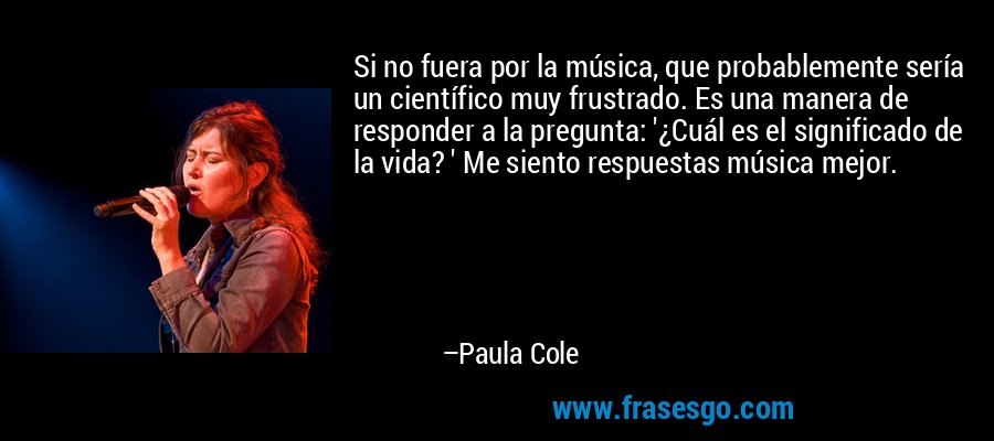 Si no fuera por la música, que probablemente sería un científico muy frustrado. Es una manera de responder a la pregunta: '¿Cuál es el significado de la vida? ' Me siento respuestas música mejor. – Paula Cole