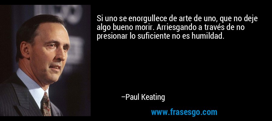 Si uno se enorgullece de arte de uno, que no deje algo bueno morir. Arriesgando a través de no presionar lo suficiente no es humildad. – Paul Keating