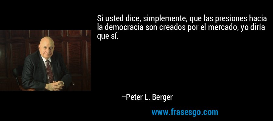 Si usted dice, simplemente, que las presiones hacia la democracia son creados por el mercado, yo diría que sí. – Peter L. Berger