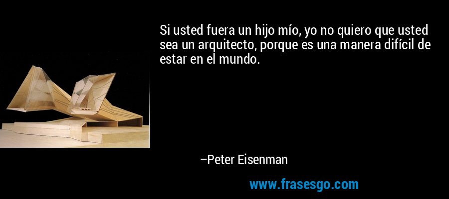 Si usted fuera un hijo mío, yo no quiero que usted sea un arquitecto, porque es una manera difícil de estar en el mundo. – Peter Eisenman