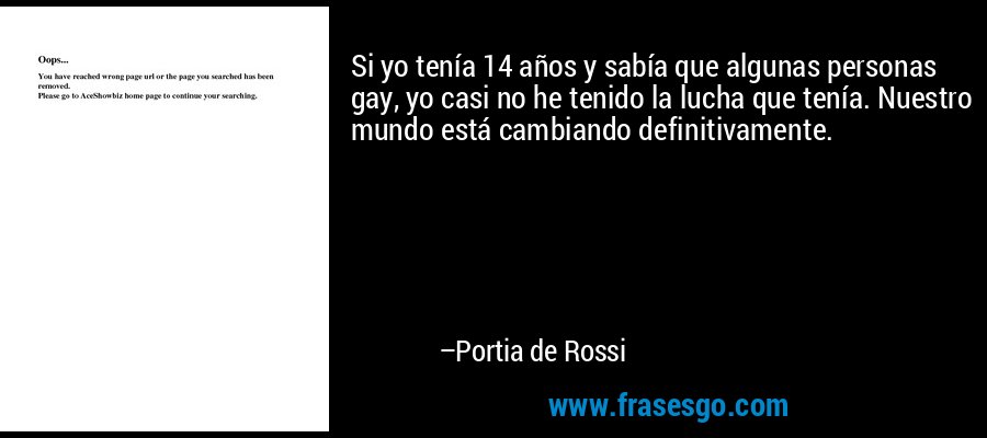 Si yo tenía 14 años y sabía que algunas personas gay, yo casi no he tenido la lucha que tenía. Nuestro mundo está cambiando definitivamente. – Portia de Rossi
