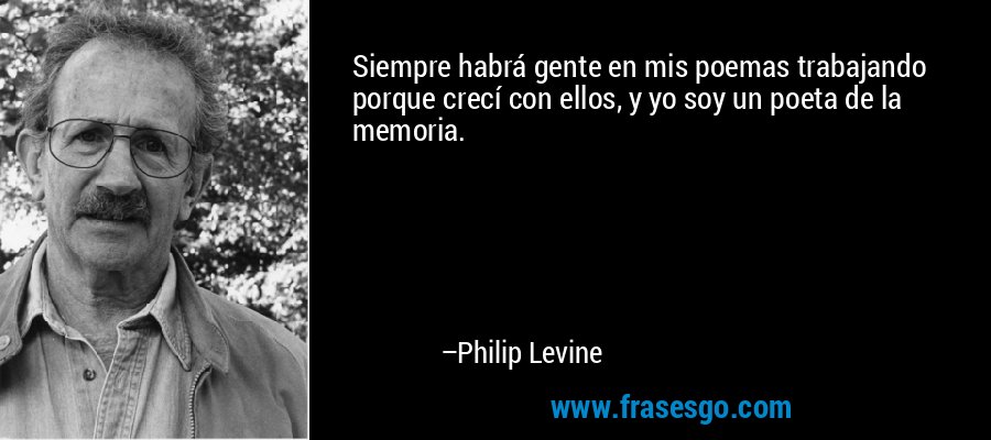 Siempre habrá gente en mis poemas trabajando porque crecí con ellos, y yo soy un poeta de la memoria. – Philip Levine
