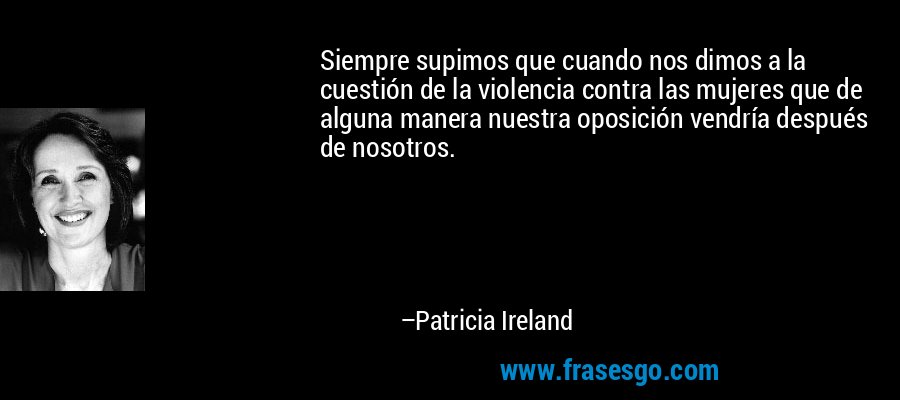 Siempre supimos que cuando nos dimos a la cuestión de la violencia contra las mujeres que de alguna manera nuestra oposición vendría después de nosotros. – Patricia Ireland