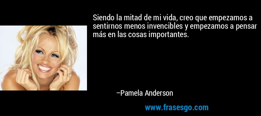 Siendo la mitad de mi vida, creo que empezamos a sentirnos menos invencibles y empezamos a pensar más en las cosas importantes. – Pamela Anderson