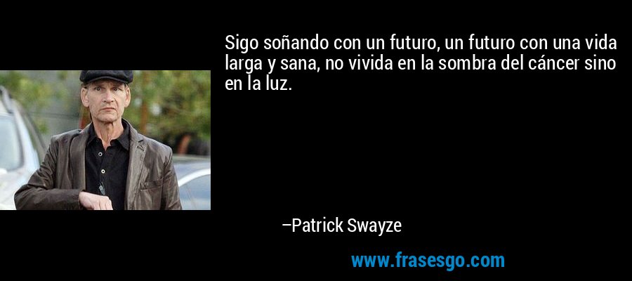 Sigo soñando con un futuro, un futuro con una vida larga y sana, no vivida en la sombra del cáncer sino en la luz. – Patrick Swayze